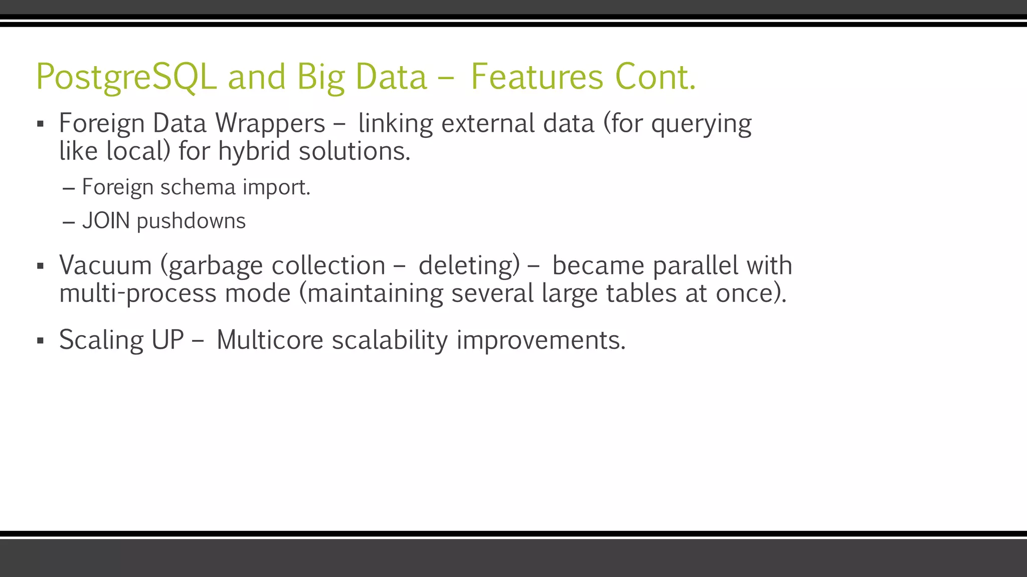 PostgreSQL and Big Data – Features Cont.
▪ Foreign Data Wrappers – linking external data (for querying
like local) for hybrid solutions.
– Foreign schema import.
– JOIN pushdowns
▪ Vacuum (garbage collection – deleting) – became parallel with
multi-process mode (maintaining several large tables at once).
▪ Scaling UP – Multicore scalability improvements.
 