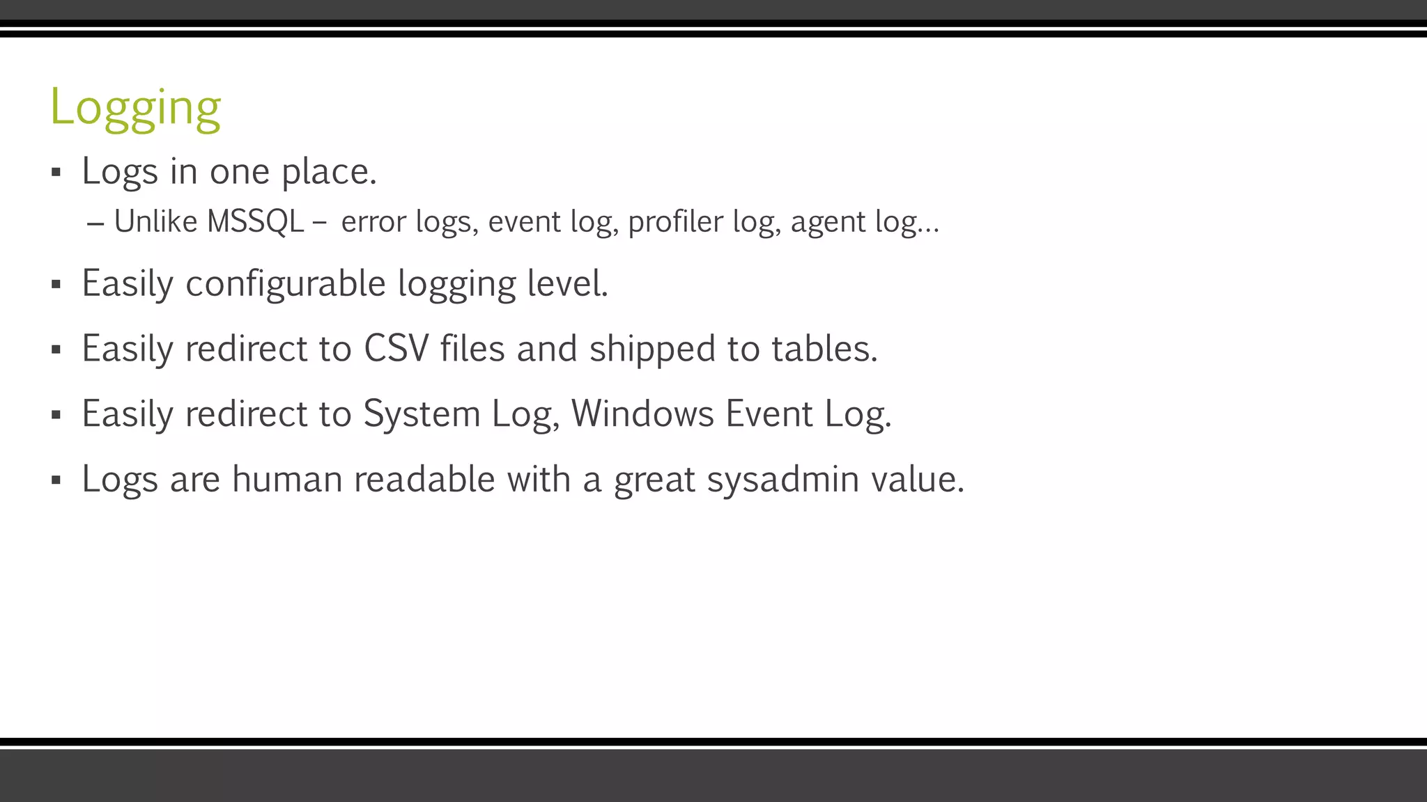 Logging
▪ Logs in one place.
– Unlike MSSQL – error logs, event log, profiler log, agent log…
▪ Easily configurable logging level.
▪ Easily redirect to CSV files and shipped to tables.
▪ Easily redirect to System Log, Windows Event Log.
▪ Logs are human readable with a great sysadmin value.
 