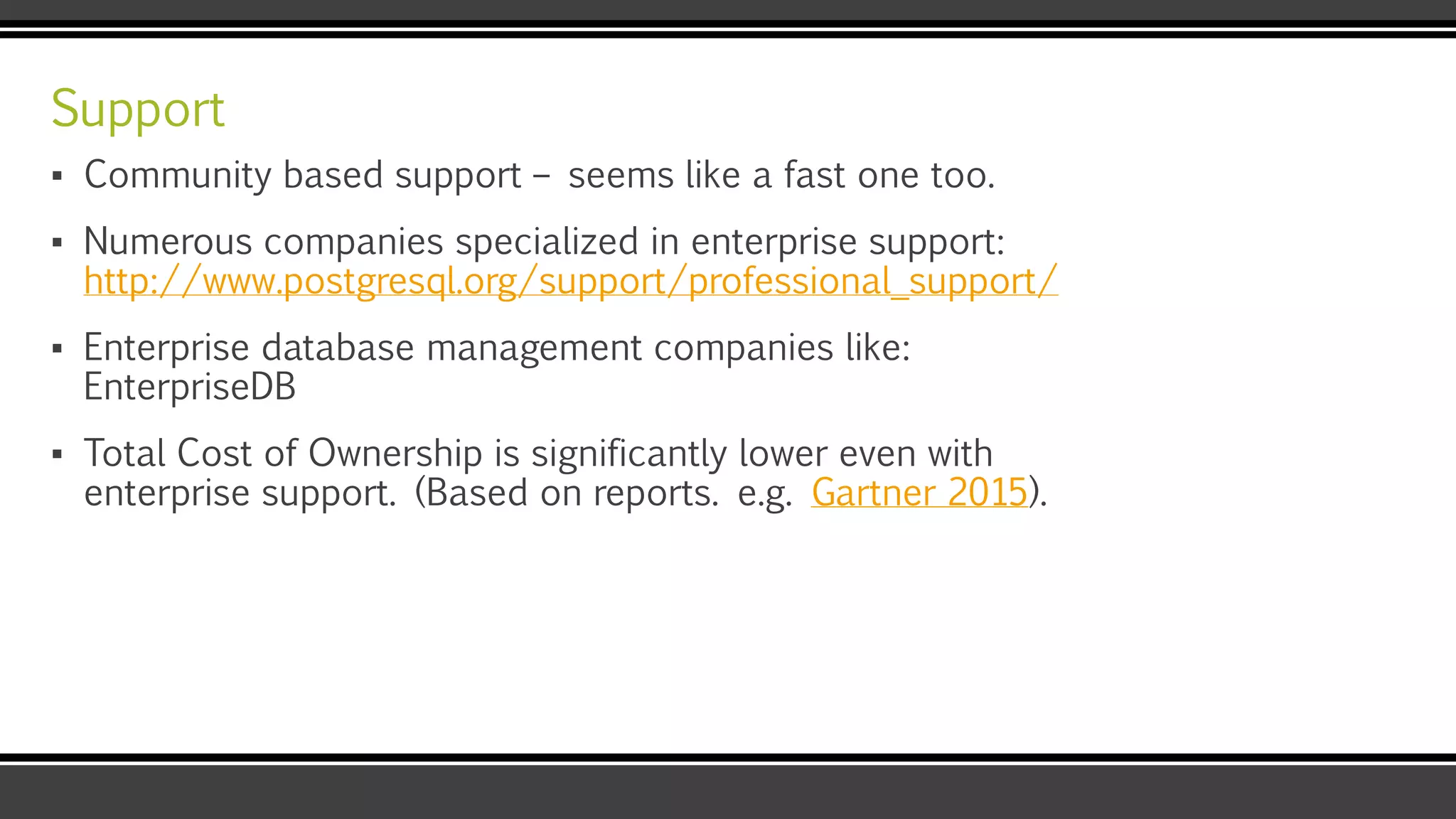 Support
▪ Community based support – seems like a fast one too.
▪ Numerous companies specialized in enterprise support:
http://www.postgresql.org/support/professional_support/
▪ Enterprise database management companies like:
EnterpriseDB
▪ Total Cost of Ownership is significantly lower even with
enterprise support. (Based on reports. e.g. Gartner 2015).
 