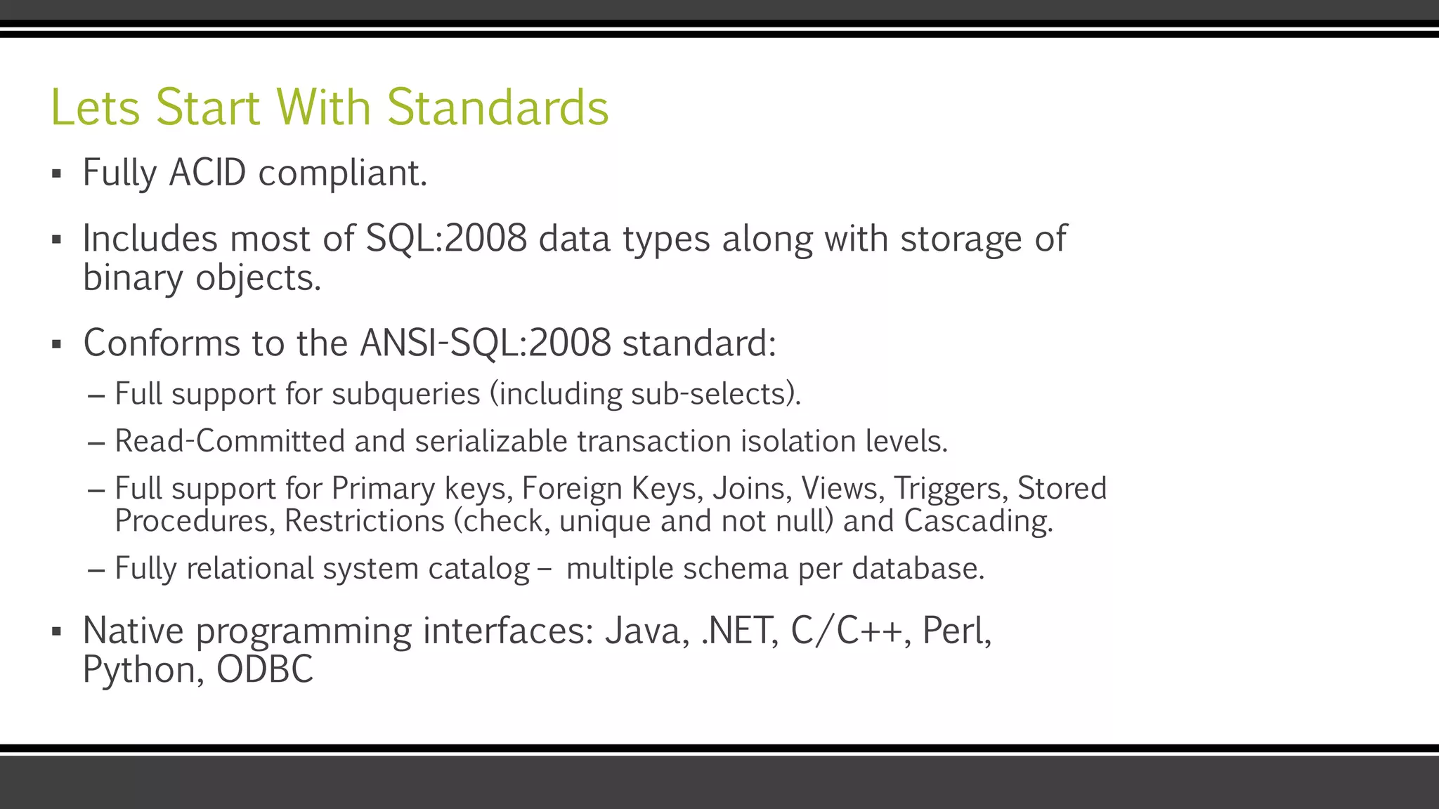 Lets Start With Standards
▪ Fully ACID compliant.
▪ Includes most of SQL:2008 data types along with storage of
binary objects.
▪ Conforms to the ANSI-SQL:2008 standard:
– Full support for subqueries (including sub-selects).
– Read-Committed and serializable transaction isolation levels.
– Full support for Primary keys, Foreign Keys, Joins, Views, Triggers, Stored
Procedures, Restrictions (check, unique and not null) and Cascading.
– Fully relational system catalog – multiple schema per database.
▪ Native programming interfaces: Java, .NET, C/C++, Perl,
Python, ODBC
 