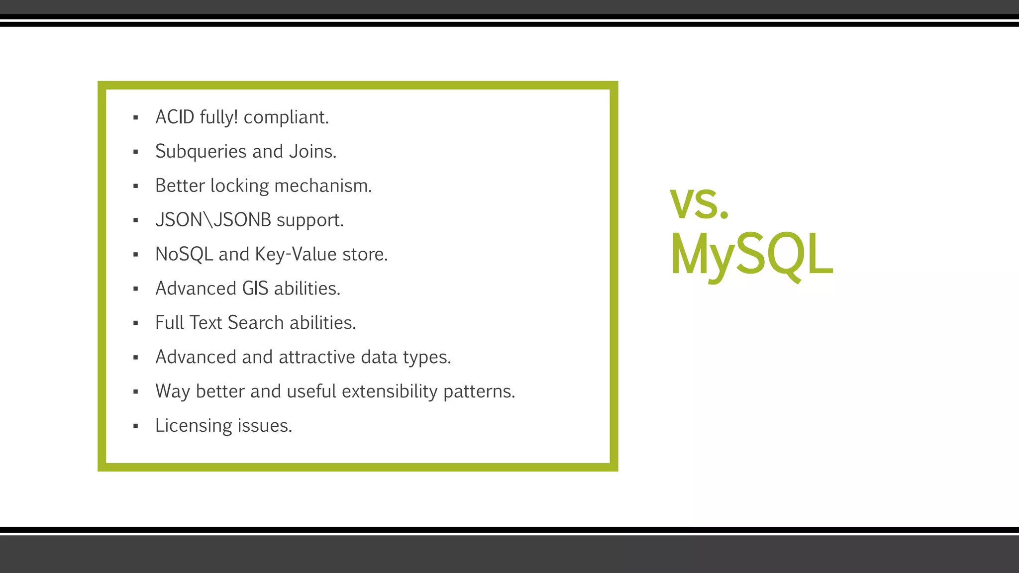 vs.
MySQL
▪ ACID fully! compliant.
▪ Subqueries and Joins.
▪ Better locking mechanism.
▪ JSONJSONB support.
▪ NoSQL and Key-Value store.
▪ Advanced GIS abilities.
▪ Full Text Search abilities.
▪ Advanced and attractive data types.
▪ Way better and useful extensibility patterns.
▪ Licensing issues.
 