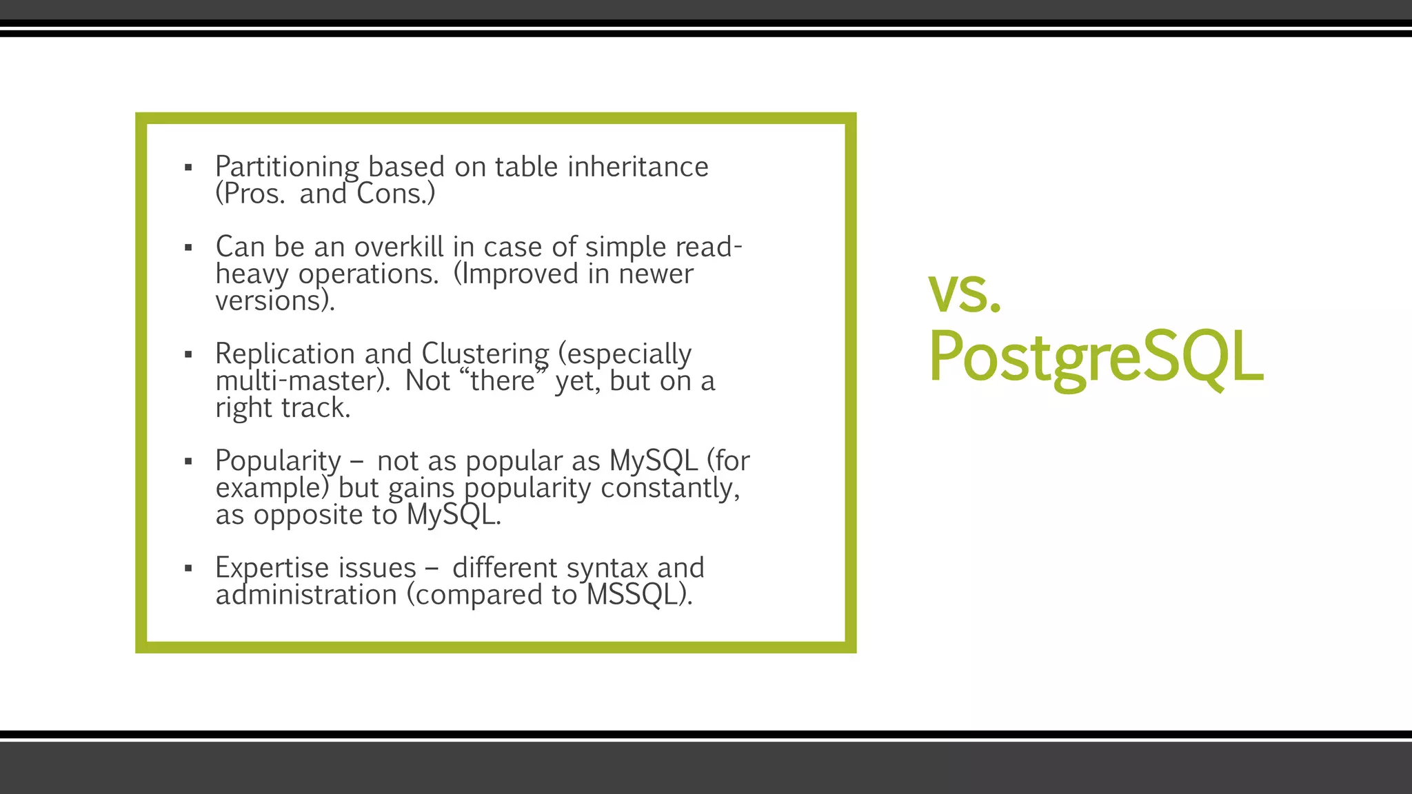 vs.
PostgreSQL
▪ Partitioning based on table inheritance
(Pros. and Cons.)
▪ Can be an overkill in case of simple read-
heavy operations. (Improved in newer
versions).
▪ Replication and Clustering (especially
multi-master). Not “there” yet, but on a
right track.
▪ Popularity – not as popular as MySQL (for
example) but gains popularity constantly,
as opposite to MySQL.
▪ Expertise issues – different syntax and
administration (compared to MSSQL).
 