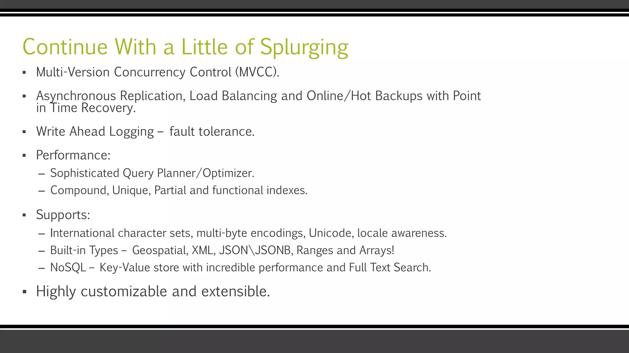 Continue With a Little of Splurging
▪ Multi-Version Concurrency Control (MVCC).
▪ Asynchronous Replication, Load Balancing and Online/Hot Backups with Point
in Time Recovery.
▪ Write Ahead Logging – fault tolerance.
▪ Performance:
– Sophisticated Query Planner/Optimizer.
– Compound, Unique, Partial and functional indexes.
▪ Supports:
– International character sets, multi-byte encodings, Unicode, locale awareness.
– Built-in Types – Geospatial, XML, JSONJSONB, Ranges and Arrays!
– NoSQL – Key-Value store with incredible performance and Full Text Search.
▪ Highly customizable and extensible.
 
