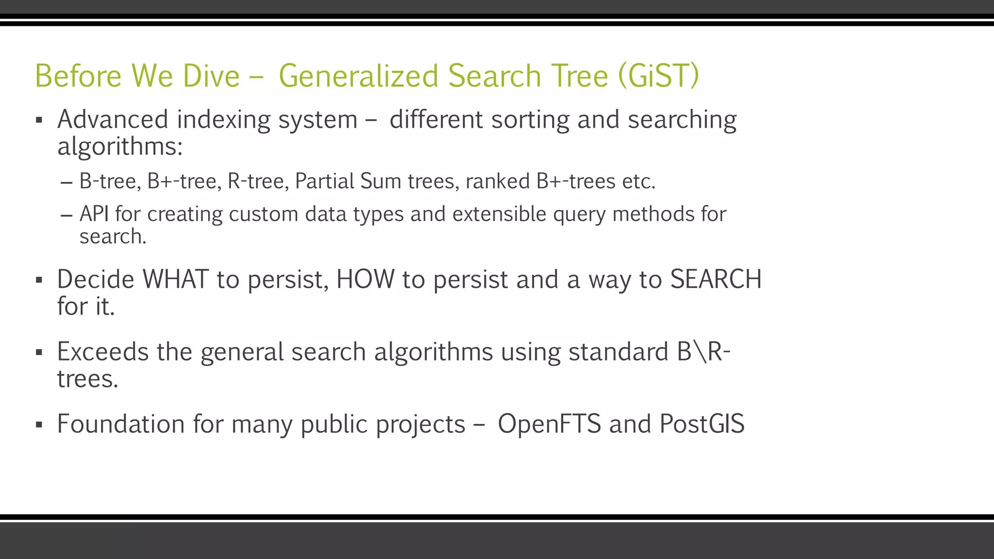 Before We Dive – Generalized Search Tree (GiST)
▪ Advanced indexing system – different sorting and searching
algorithms:
– B-tree, B+-tree, R-tree, Partial Sum trees, ranked B+-trees etc.
– API for creating custom data types and extensible query methods for
search.
▪ Decide WHAT to persist, HOW to persist and a way to SEARCH
for it.
▪ Exceeds the general search algorithms using standard BR-
trees.
▪ Foundation for many public projects – OpenFTS and PostGIS
 