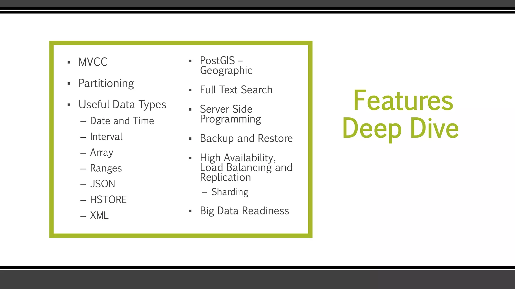 Features
Deep Dive
▪ MVCC
▪ Partitioning
▪ Useful Data Types
– Date and Time
– Interval
– Array
– Ranges
– JSON
– HSTORE
– XML
▪ PostGIS –
Geographic
▪ Full Text Search
▪ Server Side
Programming
▪ Backup and Restore
▪ High Availability,
Load Balancing and
Replication
– Sharding
▪ Big Data Readiness
 