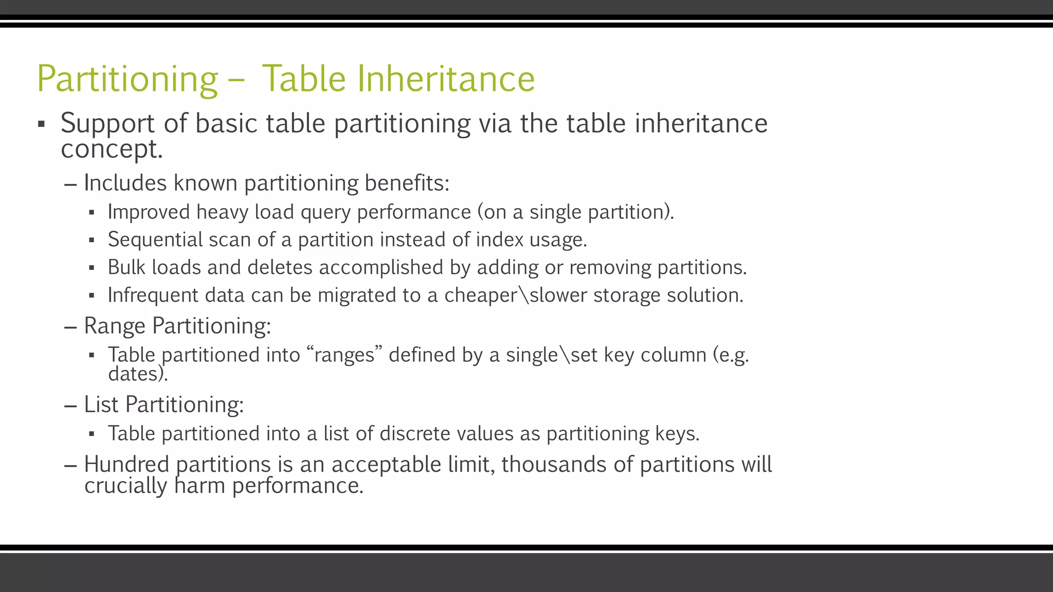 Partitioning – Table Inheritance
▪ Support of basic table partitioning via the table inheritance
concept.
– Includes known partitioning benefits:
▪ Improved heavy load query performance (on a single partition).
▪ Sequential scan of a partition instead of index usage.
▪ Bulk loads and deletes accomplished by adding or removing partitions.
▪ Infrequent data can be migrated to a cheaperslower storage solution.
– Range Partitioning:
▪ Table partitioned into “ranges” defined by a singleset key column (e.g.
dates).
– List Partitioning:
▪ Table partitioned into a list of discrete values as partitioning keys.
– Hundred partitions is an acceptable limit, thousands of partitions will
crucially harm performance.
 