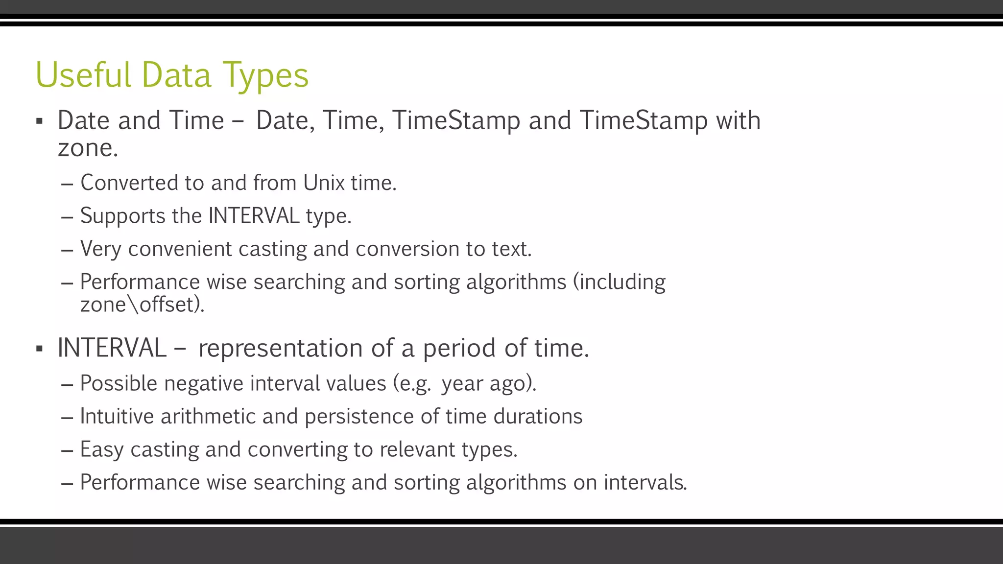 Useful Data Types
▪ Date and Time – Date, Time, TimeStamp and TimeStamp with
zone.
– Converted to and from Unix time.
– Supports the INTERVAL type.
– Very convenient casting and conversion to text.
– Performance wise searching and sorting algorithms (including
zoneoffset).
▪ INTERVAL – representation of a period of time.
– Possible negative interval values (e.g. year ago).
– Intuitive arithmetic and persistence of time durations
– Easy casting and converting to relevant types.
– Performance wise searching and sorting algorithms on intervals.
 