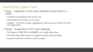 Useful Data Types Cont.
▪ Array – supported as first-class datatype (actual field in a
table).
– Contain any datatype (sub arrays too).
– Parameters to functions as an array.
– Usages – Functions results, aggregations, getset array of data infrom
the application.
▪ Range – Supported as first-class datatype.
– Put range on TIME, INT or NUMERIC as a single data value.
– Possible dedicated indexes to support queries utilizing ranges.
– Exposed methods to define custom ranges.
 