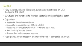PostGIS
▪ Fully featured, reliable geospatial database project base on GiST
(Following ISO OGC)
▪ SQL types and functions to manage vector geometries (spatial data).
▪ Capabilities:
– Support for three dimensional data.
– Support for geospatial formats (KML, GeoJSON)
– Processing and analytics functions for vector and raster data.
– Map “rastering” and geo queries.
– Geo searches and reverse geo searches.
▪ Huge popularity and respect extension module – compered to ArcGIS
 