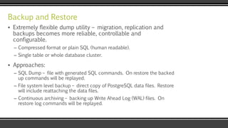 Backup and Restore
▪ Extremely flexible dump utility – migration, replication and
backups becomes more reliable, controllable and
configurable.
– Compressed format or plain SQL (human readable).
– Single table or whole database cluster.
▪ Approaches:
– SQL Dump – file with generated SQL commands. On restore the backed
up commands will be replayed.
– File system level backup – direct copy of PostgreSQL data files. Restore
will include reattaching the data files.
– Continuous archiving – backing up Write Ahead Log (WAL) files. On
restore log commands will be replayed.
 