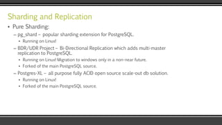 Sharding and Replication
▪ Pure Sharding:
– pg_shard – popular sharding extension for PostgreSQL.
▪ Running on Linux!
– BDR/UDR Project – Bi-Directional Replication which adds multi-master
replication to PostgreSQL.
▪ Running on Linux! Migration to windows only in a non-near future.
▪ Forked of the main PostgreSQL source.
– Postgres-XL – all purpose fully ACID open source scale-out db solution.
▪ Running on Linux!
▪ Forked of the main PostgreSQL source.
 