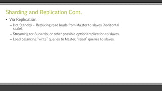 Sharding and Replication Cont.
▪ Via Replication:
– Hot Standby – Reducing read loads from Master to slaves (horizontal
scale).
– Streaming (or Bucardo, or other possible option) replication to slaves.
– Load balancing “write” queries to Master, “read” queries to slaves.
 