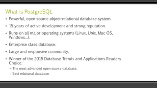 What is PostgreSQL
▪ Powerful, open source object-relational database system.
▪ 15 years of active development and strong reputation.
▪ Runs on all major operating systems (Linux, Unix, Mac OS,
Windows…).
▪ Enterprise class database.
▪ Large and responsive community.
▪ Winner of the 2015 Database Trends and Applications Readers
Choice:
– The most advanced open source database.
– Best relational database.
 