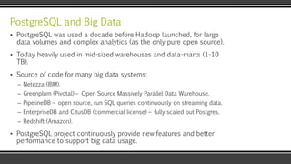 PostgreSQL and Big Data
▪ PostgreSQL was used a decade before Hadoop launched, for large
data volumes and complex analytics (as the only pure open source).
▪ Today heavily used in mid-sized warehouses and data-marts (1-10
TB).
▪ Source of code for many big data systems:
– Netezza (IBM).
– Greenplum (Pivotal) – Open Source Massively Parallel Data Warehouse.
– PipelineDB – open source, run SQL queries continuously on streaming data.
– EnterpriseDB and CitusDB (commercial license) – fully scaled out Postgres.
– Redshift (Amazon).
▪ PostgreSQL project continuously provide new features and better
performance to support big data usage.
 
