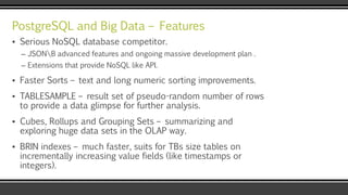 PostgreSQL and Big Data – Features
▪ Serious NoSQL database competitor.
– JSONB advanced features and ongoing massive development plan .
– Extensions that provide NoSQL like API.
▪ Faster Sorts – text and long numeric sorting improvements.
▪ TABLESAMPLE – result set of pseudo-random number of rows
to provide a data glimpse for further analysis.
▪ Cubes, Rollups and Grouping Sets – summarizing and
exploring huge data sets in the OLAP way.
▪ BRIN indexes – much faster, suits for TBs size tables on
incrementally increasing value fields (like timestamps or
integers).
 