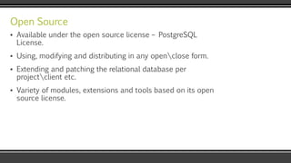 Open Source
▪ Available under the open source license – PostgreSQL
License.
▪ Using, modifying and distributing in any openclose form.
▪ Extending and patching the relational database per
projectclient etc.
▪ Variety of modules, extensions and tools based on its open
source license.
 