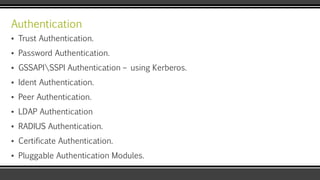 Authentication
▪ Trust Authentication.
▪ Password Authentication.
▪ GSSAPISSPI Authentication – using Kerberos.
▪ Ident Authentication.
▪ Peer Authentication.
▪ LDAP Authentication
▪ RADIUS Authentication.
▪ Certificate Authentication.
▪ Pluggable Authentication Modules.
 