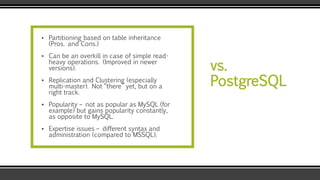vs.
PostgreSQL
▪ Partitioning based on table inheritance
(Pros. and Cons.)
▪ Can be an overkill in case of simple read-
heavy operations. (Improved in newer
versions).
▪ Replication and Clustering (especially
multi-master). Not “there” yet, but on a
right track.
▪ Popularity – not as popular as MySQL (for
example) but gains popularity constantly,
as opposite to MySQL.
▪ Expertise issues – different syntax and
administration (compared to MSSQL).
 