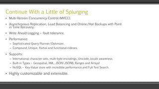 Continue With a Little of Splurging
▪ Multi-Version Concurrency Control (MVCC).
▪ Asynchronous Replication, Load Balancing and Online/Hot Backups with Point
in Time Recovery.
▪ Write Ahead Logging – fault tolerance.
▪ Performance:
– Sophisticated Query Planner/Optimizer.
– Compound, Unique, Partial and functional indexes.
▪ Supports:
– International character sets, multi-byte encodings, Unicode, locale awareness.
– Built-in Types – Geospatial, XML, JSONJSONB, Ranges and Arrays!
– NoSQL – Key-Value store with incredible performance and Full Text Search.
▪ Highly customizable and extensible.
 
