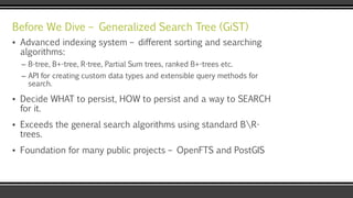 Before We Dive – Generalized Search Tree (GiST)
▪ Advanced indexing system – different sorting and searching
algorithms:
– B-tree, B+-tree, R-tree, Partial Sum trees, ranked B+-trees etc.
– API for creating custom data types and extensible query methods for
search.
▪ Decide WHAT to persist, HOW to persist and a way to SEARCH
for it.
▪ Exceeds the general search algorithms using standard BR-
trees.
▪ Foundation for many public projects – OpenFTS and PostGIS
 