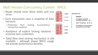 Multi Version Concurrency Control - MVCC
▪ Reads should never block writes and vice
versa.
▪ Each transaction sees a snapshot of data
(version).
– Protection from viewing inconsistency –
transaction isolation.
▪ Avoidance of explicit locking solutions –
minimize lock contention.
▪ TableRow level locking mechanism is still
available – although proper MVCC usage
will provide performance benefits.
 