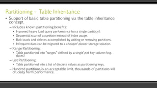 Partitioning – Table Inheritance
▪ Support of basic table partitioning via the table inheritance
concept.
– Includes known partitioning benefits:
▪ Improved heavy load query performance (on a single partition).
▪ Sequential scan of a partition instead of index usage.
▪ Bulk loads and deletes accomplished by adding or removing partitions.
▪ Infrequent data can be migrated to a cheaperslower storage solution.
– Range Partitioning:
▪ Table partitioned into “ranges” defined by a singleset key column (e.g.
dates).
– List Partitioning:
▪ Table partitioned into a list of discrete values as partitioning keys.
– Hundred partitions is an acceptable limit, thousands of partitions will
crucially harm performance.
 
