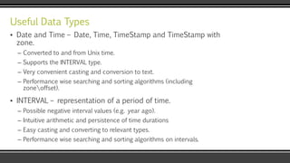 Useful Data Types
▪ Date and Time – Date, Time, TimeStamp and TimeStamp with
zone.
– Converted to and from Unix time.
– Supports the INTERVAL type.
– Very convenient casting and conversion to text.
– Performance wise searching and sorting algorithms (including
zoneoffset).
▪ INTERVAL – representation of a period of time.
– Possible negative interval values (e.g. year ago).
– Intuitive arithmetic and persistence of time durations
– Easy casting and converting to relevant types.
– Performance wise searching and sorting algorithms on intervals.
 
