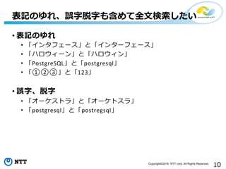 10Copyright©2016 NTT corp. All Rights Reserved.
• 表記のゆれ	
  
•  「インタフェース」と「インターフェース」	
  
•  「ハロウィーン」と「ハロウィン」	
  
•  「PostgreSQL」と「postgresql」	
  
•  「①②③」と「123」	
  
• 誤字、脱字	
  
•  「オーケストラ」と「オーケトスラ」	
  
•  「postgresql」と「postregsql」	
  
	
  
表記のゆれ、誤字脱字も含めて全⽂文検索索したい
 