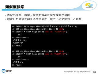 14Copyright©2016 NTT corp. All Rights Reserved.
•  表記のゆれ、誤字・脱字も含めた全⽂文検索索が可能	
  
•  設定した閾値を超える⽂文字列列を「似ている⽂文字列列」と判断	
  
類似度度検索索
=#	
  INSERT	
  INTO	
  hoge	
  VALUES(‘ハロウィーン’)	
  (‘ハロウィン’);	
  
=#	
  SET	
  pg_bigm.bigm_similarity_limit	
  TO	
  0.5;	
  
=#	
  SELECT	
  *	
  FROM	
  hoge	
  WHERE	
  col	
  =%	
  'ハロウィン';	
  
	
  	
  	
  	
  	
  col	
  
-­‐-­‐-­‐-­‐-­‐-­‐-­‐-­‐-­‐-­‐-­‐-­‐-­‐-­‐	
  
  ハロウィーン
  ハロウィン
(2	
  rows)	
  
	
  
=#	
  SET	
  pg_bigm.bigm_similarity_limit	
  TO	
  0.8;	
  
=#	
  SELECT	
  *	
  FROM	
  hoge	
  WHERE	
  col	
  =%	
  ‘ハロウィン’;	
  
	
  	
  	
  	
  	
  col	
  
-­‐-­‐-­‐-­‐-­‐-­‐-­‐-­‐-­‐-­‐-­‐-­‐-­‐-­‐	
  
	
  ハロウィン
(1	
  rows)	
  
 