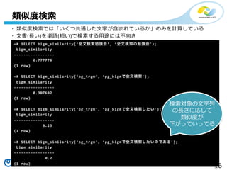 16Copyright©2016 NTT corp. All Rights Reserved.
•  類似度度検索索では「いくつ共通した⽂文字が含まれているか」のみを計算している	
  
•  ⽂文書(⻑⾧長い)を単語(短い)で検索索する⽤用途には不不向き
類似度度検索索
=#	
  SELECT	
  bigm_similarity(ʻ‘全⽂文検索索勉強会ʼ’,  ʻ‘全⽂文検索索の勉強会');
	
  bigm_similarity	
  
-­‐-­‐-­‐-­‐-­‐-­‐-­‐-­‐-­‐-­‐-­‐-­‐-­‐-­‐-­‐-­‐-­‐	
  
	
  	
  	
  	
  	
  	
  	
  	
  0.777778	
  
(1	
  row)	
  
	
  
=#	
  SELECT	
  bigm_similarity(ʻ‘pg_̲trgmʼ’,  ʻ‘pg_̲bigmで全⽂文検索索');	
  
	
  bigm_similarity	
  
-­‐-­‐-­‐-­‐-­‐-­‐-­‐-­‐-­‐-­‐-­‐-­‐-­‐-­‐-­‐-­‐-­‐	
  
	
  	
  	
  	
  	
  	
  	
  	
  0.307692	
  
(1	
  row)	
  
	
  
=#	
  SELECT	
  bigm_similarity(ʻ‘pg_̲trgmʼ’,  ʻ‘pg_̲bigmで全⽂文検索索したい');	
  
	
  bigm_similarity	
  
-­‐-­‐-­‐-­‐-­‐-­‐-­‐-­‐-­‐-­‐-­‐-­‐-­‐-­‐-­‐-­‐-­‐	
  
	
  	
  	
  	
  	
  	
  	
  	
  	
  	
  	
  	
  0.25	
  
(1	
  row)	
  
	
  
=#	
  SELECT	
  bigm_similarity(ʻ‘pg_̲trgmʼ’,  ʻ‘pg_̲bigmで全⽂文検索索したいのである');	
  
	
  bigm_similarity	
  
-­‐-­‐-­‐-­‐-­‐-­‐-­‐-­‐-­‐-­‐-­‐-­‐-­‐-­‐-­‐-­‐-­‐	
  
	
  	
  	
  	
  	
  	
  	
  	
  	
  	
  	
  	
  	
  0.2	
  
(1	
  row)	
  
検索索対象の⽂文字列列
の⻑⾧長さに応じて
類似度度が
下がっていってる
 