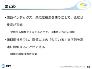 18Copyright©2016 NTT corp. All Rights Reserved.
• 関数インデックス、類似度度検索索を使うことで、柔軟な
検索索が可能
•  使⽤用する関数を⼯工夫することで、⽇日本語にも対応可能
• 類似度度検索索では、閾値以上の「似ている」⽂文字列列を⾼高
速に検索索することができる
•  閾値の調整は要件次第
まとめ
 