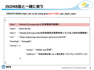 7Copyright©2016 NTT corp. All Rights Reserved.
{	
  
 　 　“$tle”	
  	
  	
  :	
  “MySQLとPostgreSQLと⽇日本語全⽂文検索索2”,	
  
 　 　“date”	
  	
  	
  :	
  2016-­‐06-­‐09,	
  
 　 　“desc”	
  	
  	
  :	
  “MySQLとPostgreSQLの⽇日本語全⽂文検索索を知っている⼈人向けの勉強会”,	
  
 　 　“url”	
  	
  	
  	
  	
  	
  :	
  “h@ps://groonga.doorkeeper.jp/events/41770”	
  
 　 　“hashtag”	
  :	
  “#mypgL”,	
  
 　 　“venue”	
  :	
  {	
  	
  
	
   　 　 　 	
   　“name”	
  :	
  “DMM.comラボ”,	
  
	
   　 　 　 	
   　“address”	
  :	
  “渋⾕谷区恵⽐比寿4-­‐20-­‐3	
  恵⽐比寿ガーデンプレイスタワー21F”	
  
	
  	
  	
  	
  	
  	
  	
  	
  	
  	
  	
  }	
  
}	
  
JSONB型と⼀一緒に使う
CREATE INDEX bigm_idx on jb using gin((col->>’title’) gin_bigm_ops);
 