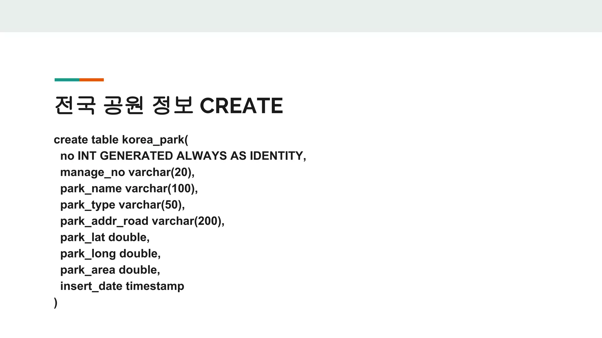전국 공원 정보 CREATE create table korea_park( no INT GENERATED ALWAYS AS IDENTITY, manage_no varchar(20), park_name varchar(100), park_type varchar(50), park_addr_road varchar(200), park_lat double, park_long double, park_area double, insert_date timestamp ) 