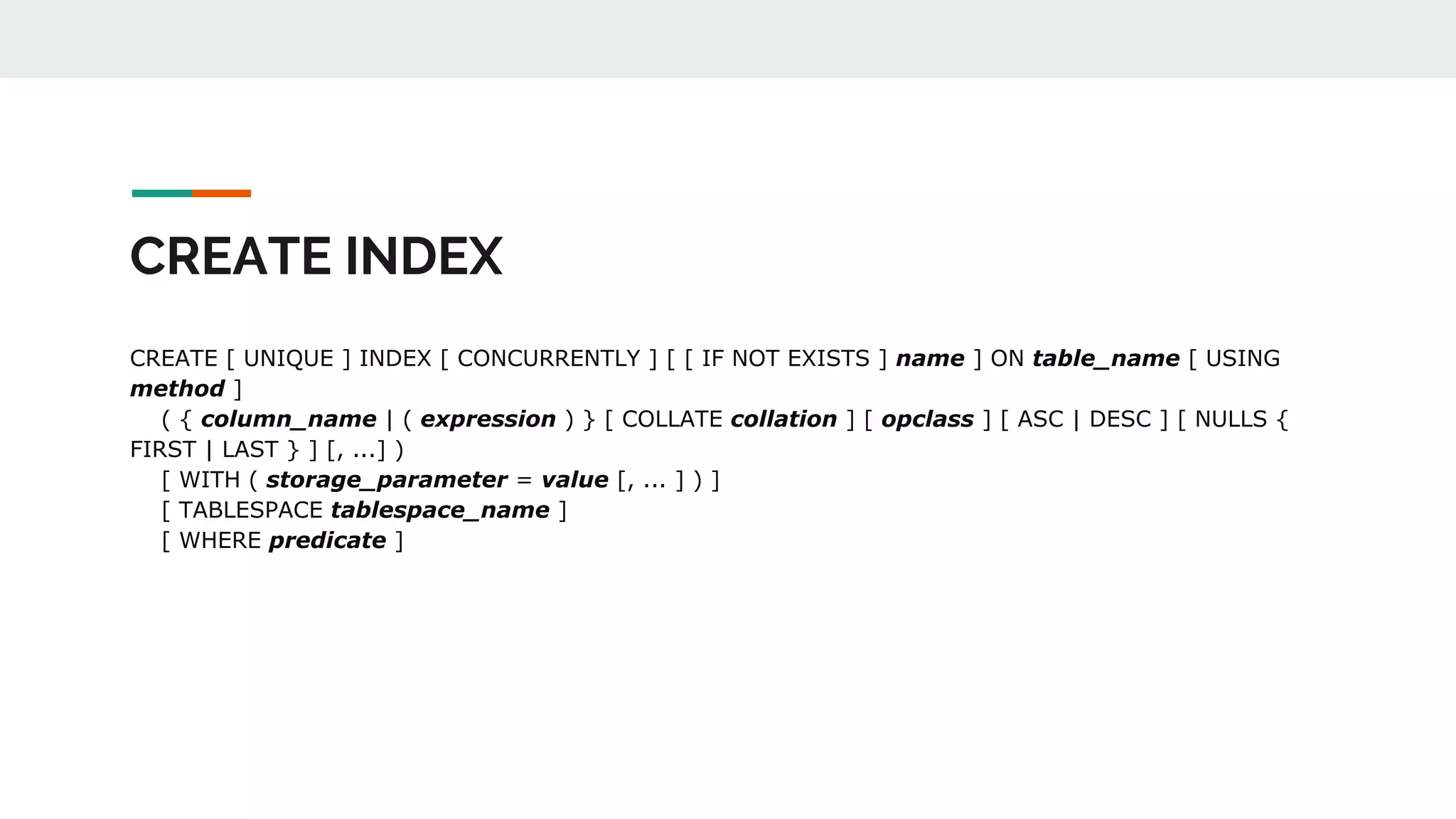CREATE INDEX CREATE [ UNIQUE ] INDEX [ CONCURRENTLY ] [ [ IF NOT EXISTS ] name ] ON table_name [ USING method ] ( { column_name | ( expression ) } [ COLLATE collation ] [ opclass ] [ ASC | DESC ] [ NULLS { FIRST | LAST } ] [, ...] ) [ WITH ( storage_parameter = value [, ... ] ) ] [ TABLESPACE tablespace_name ] [ WHERE predicate ] 