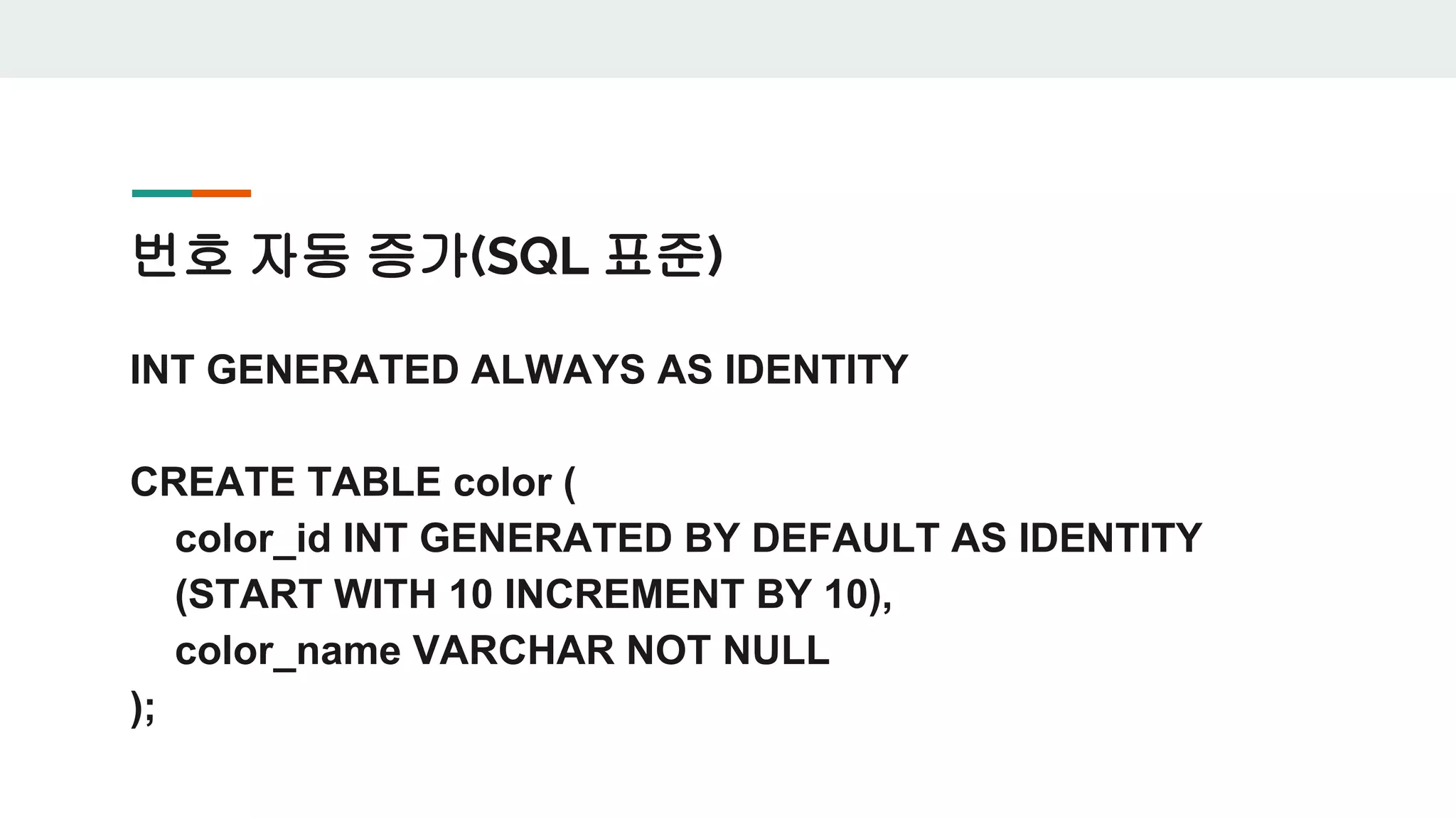 번호 자동 증가(SQL 표준) INT GENERATED ALWAYS AS IDENTITY CREATE TABLE color ( color_id INT GENERATED BY DEFAULT AS IDENTITY (START WITH 10 INCREMENT BY 10), color_name VARCHAR NOT NULL ); 
