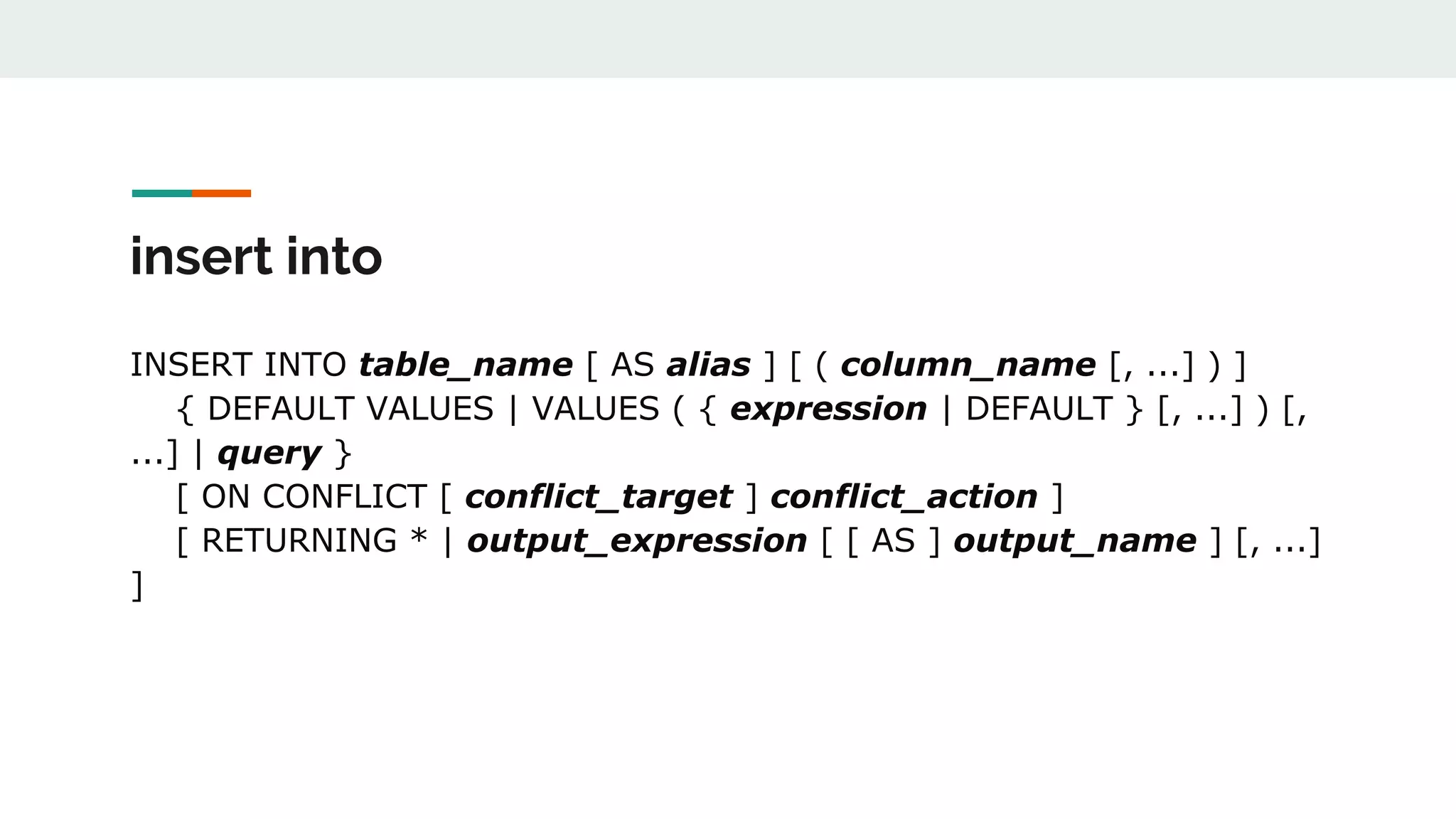 insert into INSERT INTO table_name [ AS alias ] [ ( column_name [, ...] ) ] { DEFAULT VALUES | VALUES ( { expression | DEFAULT } [, ...] ) [, ...] | query } [ ON CONFLICT [ conflict_target ] conflict_action ] [ RETURNING * | output_expression [ [ AS ] output_name ] [, ...] ] 