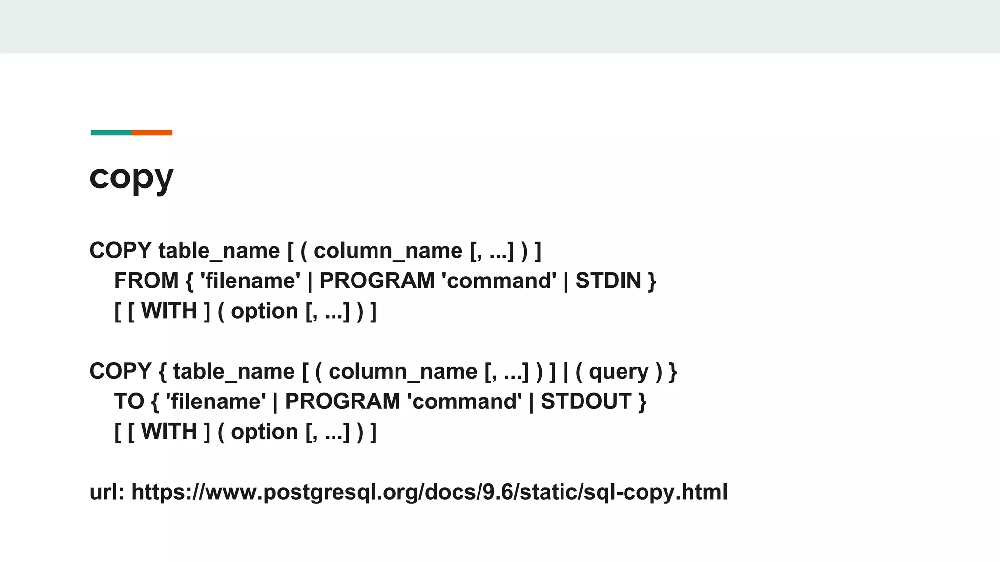 copy COPY table_name [ ( column_name [, ...] ) ] FROM { 'filename' | PROGRAM 'command' | STDIN } [ [ WITH ] ( option [, ...] ) ] COPY { table_name [ ( column_name [, ...] ) ] | ( query ) } TO { 'filename' | PROGRAM 'command' | STDOUT } [ [ WITH ] ( option [, ...] ) ] url: https://www.postgresql.org/docs/9.6/static/sql-copy.html 