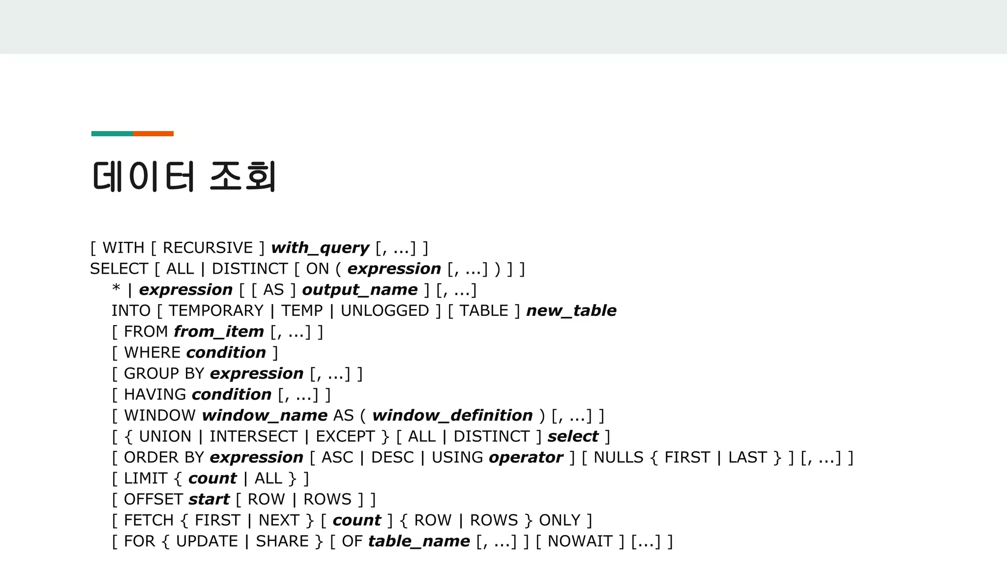데이터 조회 [ WITH [ RECURSIVE ] with_query [, ...] ] SELECT [ ALL | DISTINCT [ ON ( expression [, ...] ) ] ] * | expression [ [ AS ] output_name ] [, ...] INTO [ TEMPORARY | TEMP | UNLOGGED ] [ TABLE ] new_table [ FROM from_item [, ...] ] [ WHERE condition ] [ GROUP BY expression [, ...] ] [ HAVING condition [, ...] ] [ WINDOW window_name AS ( window_definition ) [, ...] ] [ { UNION | INTERSECT | EXCEPT } [ ALL | DISTINCT ] select ] [ ORDER BY expression [ ASC | DESC | USING operator ] [ NULLS { FIRST | LAST } ] [, ...] ] [ LIMIT { count | ALL } ] [ OFFSET start [ ROW | ROWS ] ] [ FETCH { FIRST | NEXT } [ count ] { ROW | ROWS } ONLY ] [ FOR { UPDATE | SHARE } [ OF table_name [, ...] ] [ NOWAIT ] [...] ] 