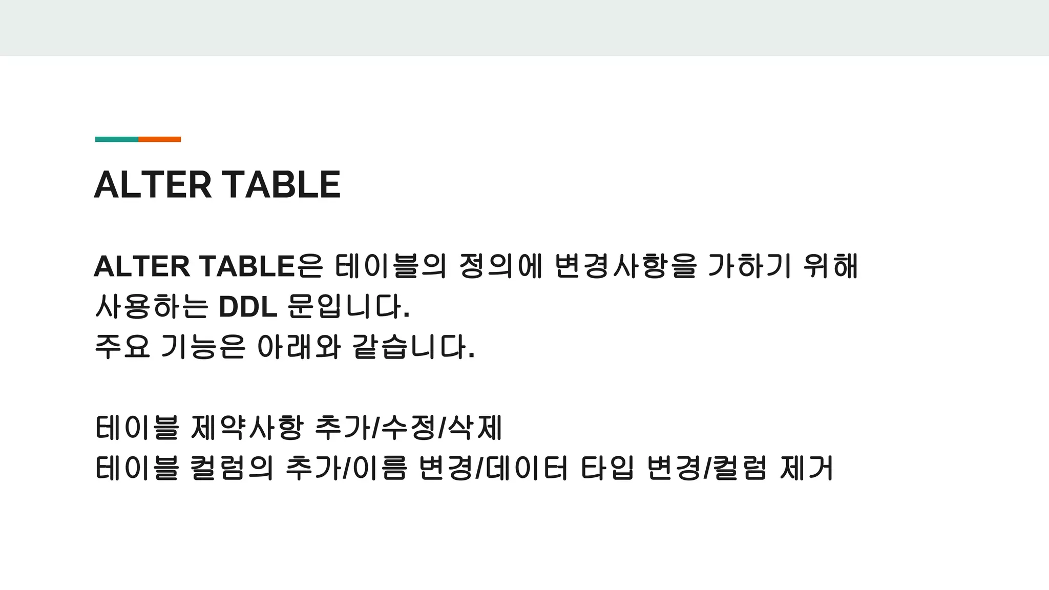 ALTER TABLE ALTER TABLE은 테이블의 정의에 변경사항을 가하기 위해 사용하는 DDL 문입니다. 주요 기능은 아래와 같습니다. 테이블 제약사항 추가/수정/삭제 테이블 컬럼의 추가/이름 변경/데이터 타입 변경/컬럼 제거 