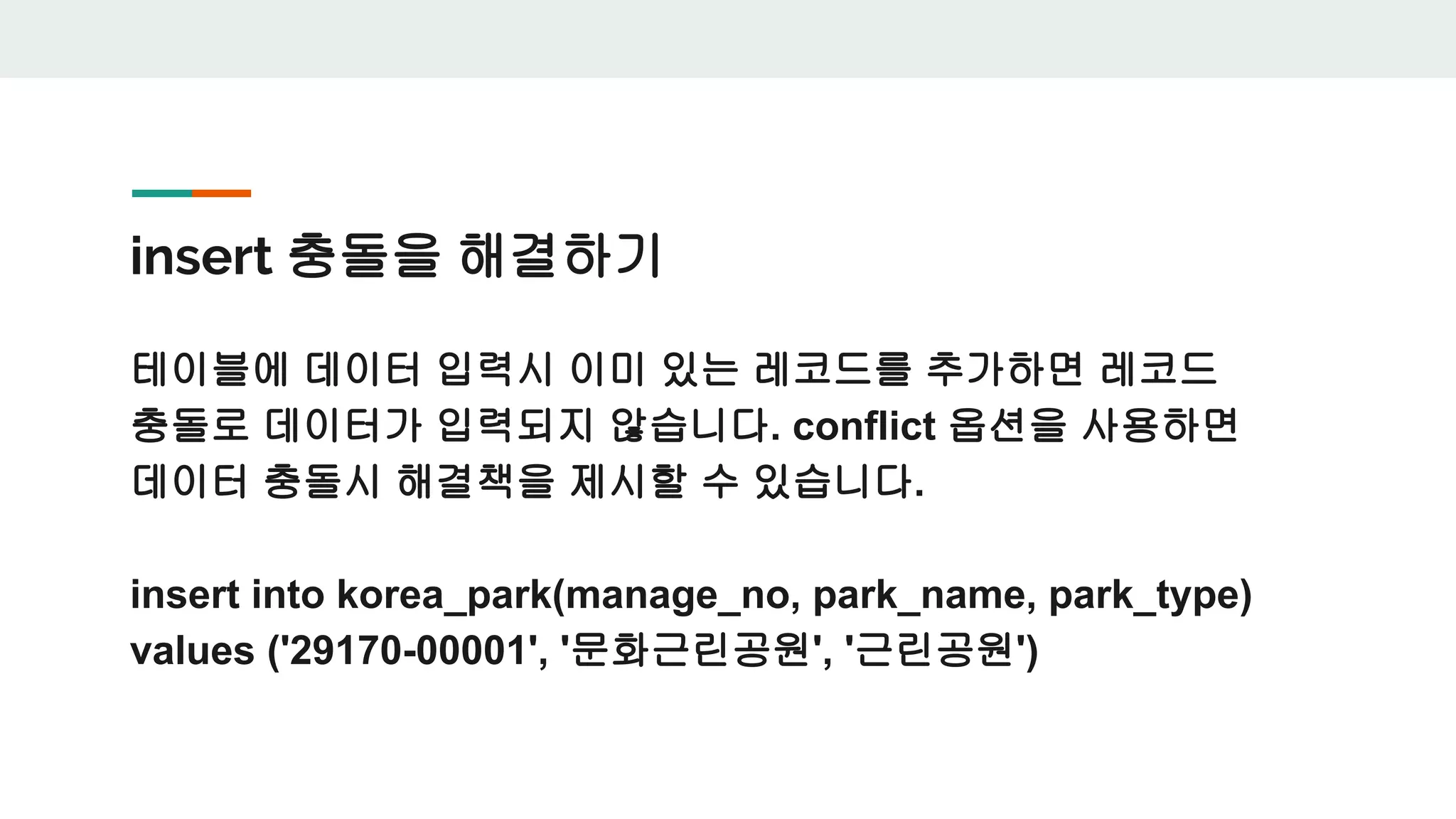 insert 충돌을 해결하기 테이블에 데이터 입력시 이미 있는 레코드를 추가하면 레코드 충돌로 데이터가 입력되지 않습니다. conflict 옵션을 사용하면 데이터 충돌시 해결책을 제시할 수 있습니다. insert into korea_park(manage_no, park_name, park_type) values ('29170-00001', '문화근린공원', '근린공원') 