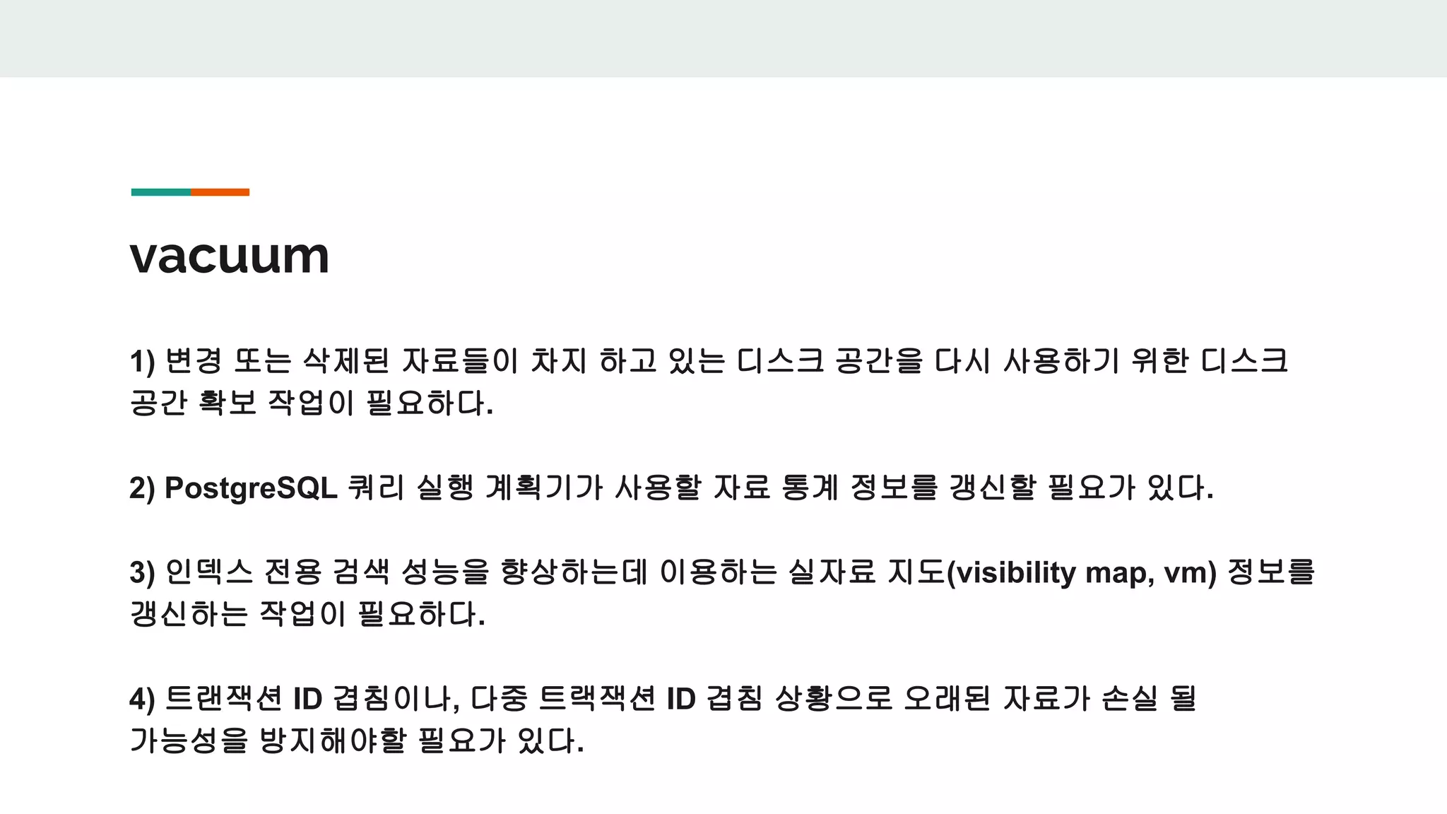 vacuum 1) 변경 또는 삭제된 자료들이 차지 하고 있는 디스크 공간을 다시 사용하기 위한 디스크 공간 확보 작업이 필요하다. 2) PostgreSQL 쿼리 실행 계획기가 사용할 자료 통계 정보를 갱신할 필요가 있다. 3) 인덱스 전용 검색 성능을 향상하는데 이용하는 실자료 지도(visibility map, vm) 정보를 갱신하는 작업이 필요하다. 4) 트랜잭션 ID 겹침이나, 다중 트랙잭션 ID 겹침 상황으로 오래된 자료가 손실 될 가능성을 방지해야할 필요가 있다. 