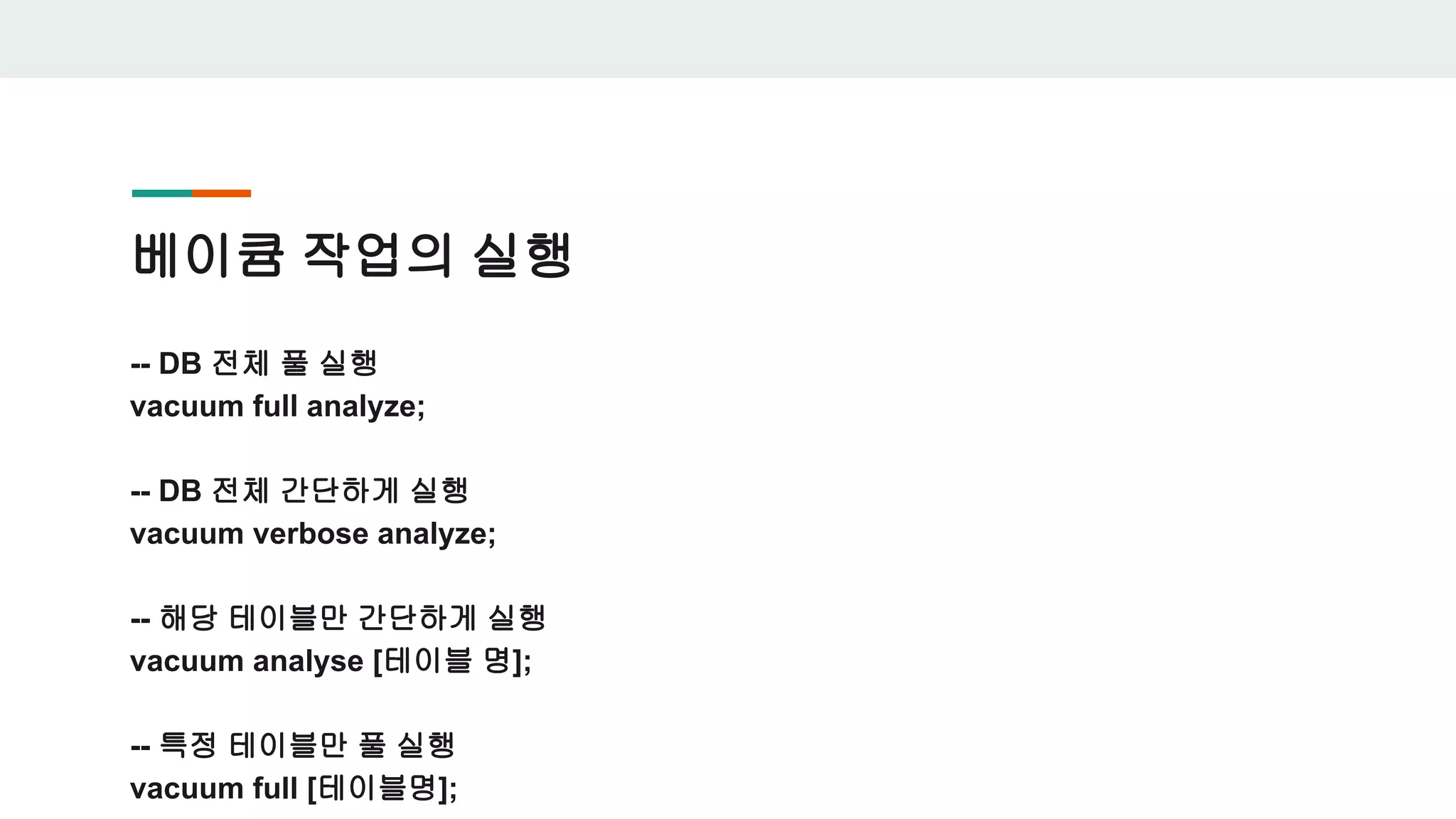 베이큠 작업의 실행 -- DB 전체 풀 실행 vacuum full analyze; -- DB 전체 간단하게 실행 vacuum verbose analyze; -- 해당 테이블만 간단하게 실행 vacuum analyse [테이블 명]; -- 특정 테이블만 풀 실행 vacuum full [테이블명]; 