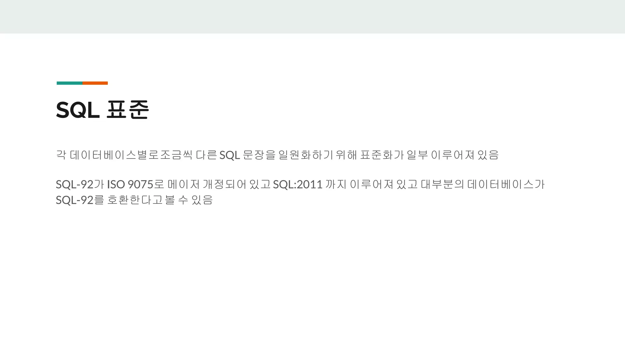 SQL 표준 각 데이터베이스별로조금씩다른 SQL 문장을일원화하기위해 표준화가일부 이루어져있음 SQL-92가 ISO 9075로 메이저개정되어있고 SQL:2011 까지 이루어져있고 대부분의데이터베이스가 SQL-92를 호환한다고볼 수 있음 