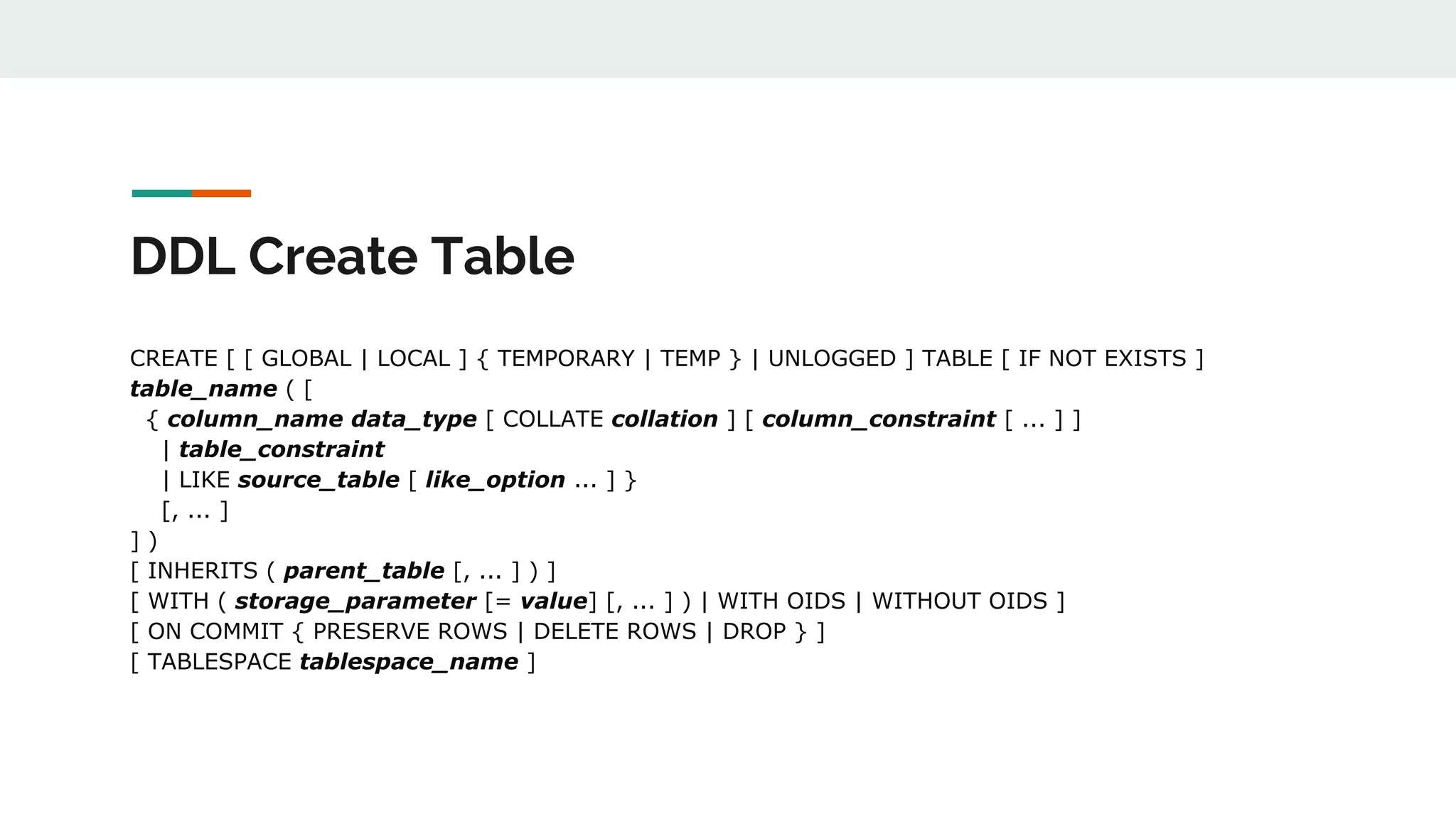 DDL Create Table CREATE [ [ GLOBAL | LOCAL ] { TEMPORARY | TEMP } | UNLOGGED ] TABLE [ IF NOT EXISTS ] table_name ( [ { column_name data_type [ COLLATE collation ] [ column_constraint [ ... ] ] | table_constraint | LIKE source_table [ like_option ... ] } [, ... ] ] ) [ INHERITS ( parent_table [, ... ] ) ] [ WITH ( storage_parameter [= value] [, ... ] ) | WITH OIDS | WITHOUT OIDS ] [ ON COMMIT { PRESERVE ROWS | DELETE ROWS | DROP } ] [ TABLESPACE tablespace_name ] 