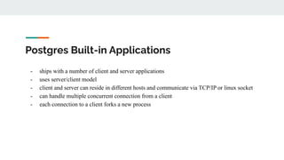 Postgres Built-in Applications
- ships with a number of client and server applications
- uses server/client model
- client and server can reside in different hosts and communicate via TCP/IP or linux socket
- can handle multiple concurrent connection from a client
- each connection to a client forks a new process
 