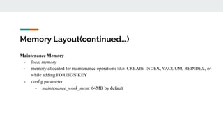 Memory Layout(continued...)
Maintenance Memory
- local memory
- memory allocated for maintenance operations like: CREATE INDEX, VACUUM, REINDEX, or
while adding FOREIGN KEY
- config parameter:
- maintenance_work_mem: 64MB by default
 
