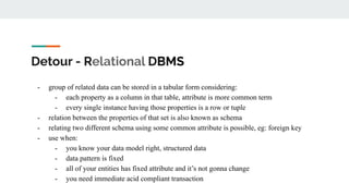 Detour - Relational DBMS
- group of related data can be stored in a tabular form considering:
- each property as a column in that table, attribute is more common term
- every single instance having those properties is a row or tuple
- relation between the properties of that set is also known as schema
- relating two different schema using some common attribute is possible, eg: foreign key
- use when:
- you know your data model right, structured data
- data pattern is fixed
- all of your entities has fixed attribute and it’s not gonna change
- you need immediate acid compliant transaction
 