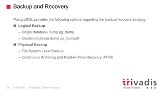 Backup and Recovery
PostgreSQL provides the following options regarding the backup/recovery strategy:
Logical Backup
– Single database dump pg_dump
– Cluster database dump pg_dumpall
Physical Backup
– File System Level Backup
– Continuous Archiving and Point-in-Time Recovery (PITR)
PostgreSQL Best Practices9/14/201823
 