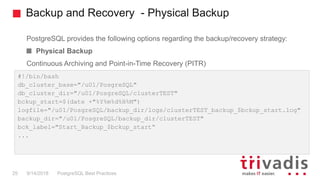Backup and Recovery - Physical Backup
PostgreSQL provides the following options regarding the backup/recovery strategy:
Physical Backup
Continuous Archiving and Point-in-Time Recovery (PITR)
PostgreSQL Best Practices9/14/201825
#!/bin/bash
db_cluster_base="/u01/PosgreSQL"
db_cluster_dir="/u01/PosgreSQL/clusterTEST"
bckup_start=$(date +"%Y%m%d%H%M")
logfile="/u01/PosgreSQL/backup_dir/logs/clusterTEST_backup_$bckup_start.log"
backup_dir="/u01/PosgreSQL/backup_dir/clusterTEST"
bck_label="Start_Backup_$bckup_start“
...
 