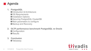 Agenda
PostgreSQL Best Practices9/14/2018
1. PostgreSQL
Introduction & Architecture
OS Requirements
Installation Options
Securing PostgreSQL ClusterDB
Main parameters to configure
Backup and Recovery
2. OLTP performance benchmark PostgreSQL vs Oracle
Configuration
Results
3. Conclusion
Takeaway
4
 